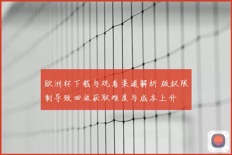 欧洲杯下载与观看渠道解析 版权限制导致回放获取难度与成本上升