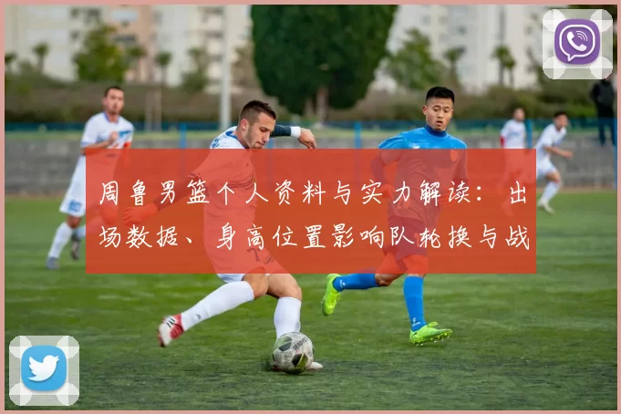 周鲁男篮个人资料与实力解读：出场数据、身高位置影响队轮换与战术应用