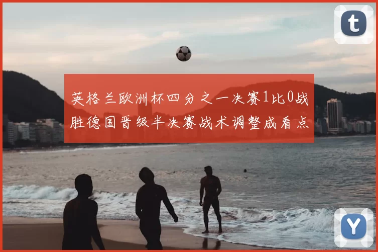 英格兰欧洲杯四分之一决赛1比0战胜德国晋级半决赛战术调整成看点