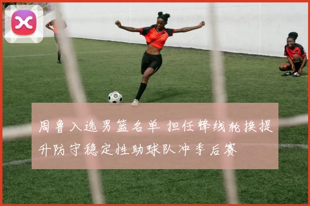 周鲁入选男篮名单 担任锋线轮换提升防守稳定性助球队冲季后赛