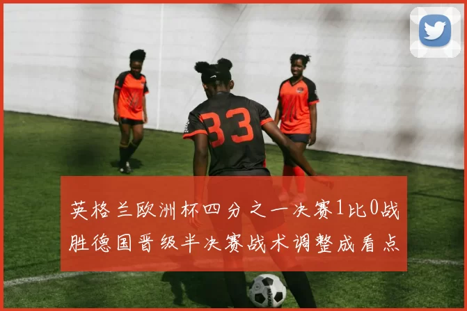 英格兰欧洲杯四分之一决赛1比0战胜德国晋级半决赛战术调整成看点