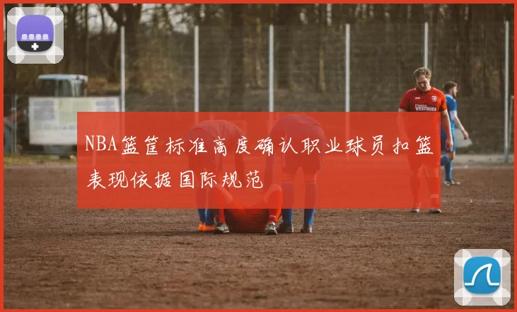 NBA篮筐标准高度确认职业球员扣篮表现依据国际规范