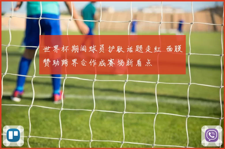 世界杯期间球员护肤话题走红 面膜赞助跨界合作成赛场新看点