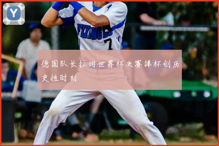 德国队长拉姆世界杯决赛捧杯创历史性时刻