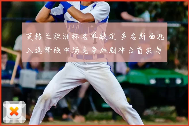 英格兰欧洲杯名单敲定 多名新面孔入选锋线中场竞争加剧冲击首发与轮换