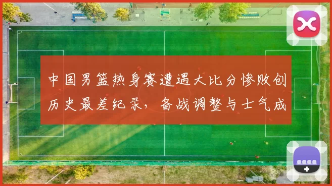 中国男篮热身赛遭遇大比分惨败创历史最差纪录，备战调整与士气成焦点