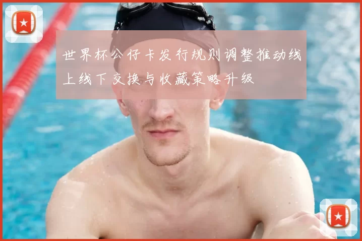 世界杯公仔卡发行规则调整推动线上线下交换与收藏策略升级