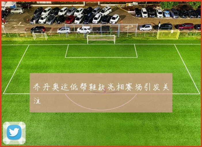 乔丹奥运低帮鞋款亮相赛场引发关注