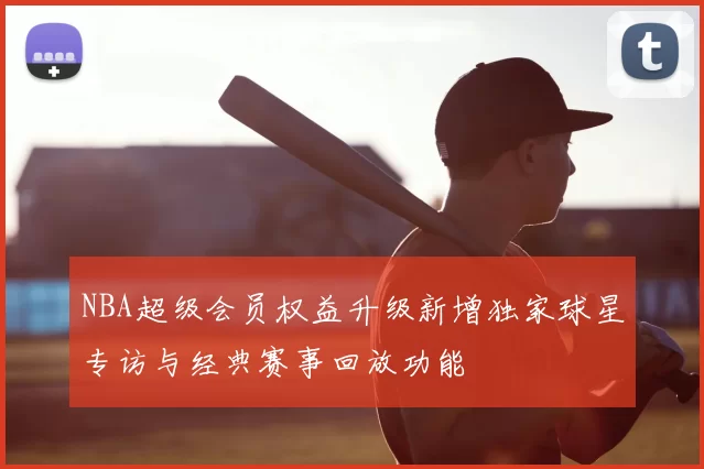 NBA超级会员权益升级新增独家球星专访与经典赛事回放功能