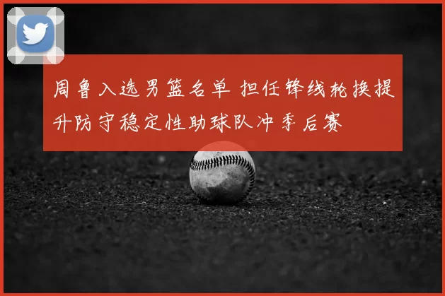 周鲁入选男篮名单 担任锋线轮换提升防守稳定性助球队冲季后赛