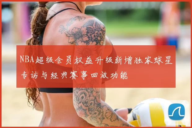 NBA超级会员权益升级新增独家球星专访与经典赛事回放功能