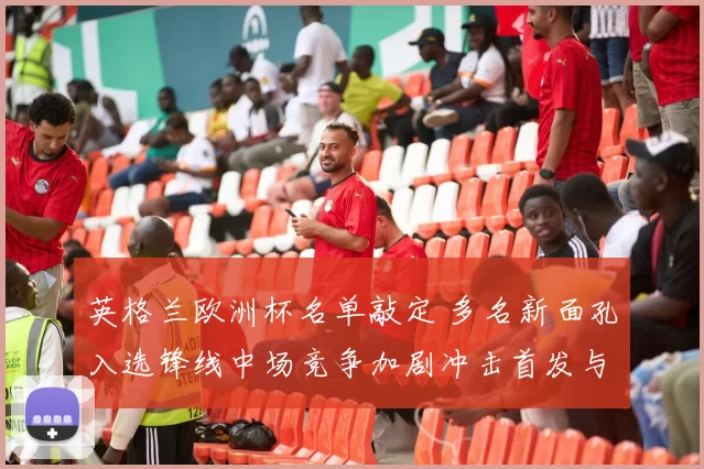英格兰欧洲杯名单敲定 多名新面孔入选锋线中场竞争加剧冲击首发与轮换