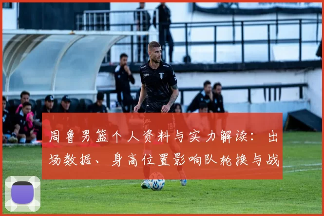 周鲁男篮个人资料与实力解读：出场数据、身高位置影响队轮换与战术应用